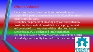 What is Arduino?
A microcontroller board, contains on-board power
supply, USB port to communicate with PC, and an Atmel
microcontroller chip.
It simplify the process of creating any control system by
providing the standard board that can be programmed
and connected to the system without the need to any
sophisticated PCB design and implementation.
It is an open source hardware, any one can get the details
of its design and modify it or make his own one himself.
 