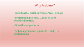 Why Arduino?
- Inbuilt ADC, Serial Interface, PWM, IO pins
-Programming so easy……(Can be used
available libraries)
-Open Source platform
-Arduino program is similar to C and C++
programming
 
