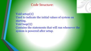 Void setup(){}
Used to indicate the initial values of system on
starting.
Void loop(){}
Contains the statements that will run whenever the
system is powered after setup.
CodeStructure:
 