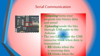 Serial Communication
• Compiling turns your
program into binary data
and zeros)
• Uploading sends the bits
through USB cable to the
Arduino
• The two LEDs near the USB
connector blink when data is
transmitted
• RX blinks when the
is receiving data
• TX blinks when the
 