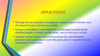 APPLICATIONS
• Through the use of gesture recognition, remote control with the wave
of a hand of various devices is possible.
• Gesture controlling is very helpful for handicapped and physically
disabled people to achieve certain tasks, such as driving a vehicle.
• Gestures can be used to control interactions for entertainment
purposes such as gaming to make the game player's experience more
interactive or immersive.
 