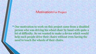 MotivationFor Project
• Our motivation to work on this project came from a disabled
person who was driving his wheel chair by hand with quite a
lot of difficulty. So we wanted to make a device which would
help such people drive their chairs without even having the
need to touch the wheels of their chairs.
 