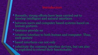 Introduction
• Recently, strong efforts have been carried out to
develop intelligent and natural interfaces
• between users and computer based systems based on
human gestures.
• Gestures provide an
• intuitive interface to both human and computer. Thus,
such gesture
• based interfaces can not only
• substitute the common interface devices, but can also
be exploited to extend their functionality.
 