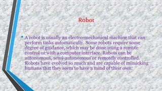 Robot
• A robot is usually an electro-mechanical machine that can
perform tasks automatically. Some robots require some
degree of guidance, which may be done using a remote
control or with a computer interface. Robots can be
autonomous, semi-autonomous or remotely controlled.
Robots have evolved so much and are capable of mimicking
humans that they seem to have a mind of their own.
 