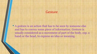 Gesture
• A gesture is an action that has to be seen by someone else
and has to convey some piece of information. Gesture is
usually considered as a movement of part of the body, esp. a
hand or the head, to express an idea or meaning.
 