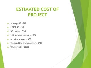 ESTIMATED COST OF
PROJECT
 Atmega 16 –210
 L293D IC – 50
 DC motor - 320
 2 Ultrasonic sensors – 200
 Accelerometer – 400
 Transmitter and receiver - 450
 Wheelchair - 2000
 