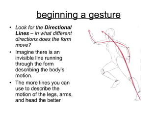 beginning a gesture Look for the  Directional Lines  – in what different directions does the form move? Imagine there is an invisible line running through the form describing the body’s motion.  The more lines you can use to describe the motion of the legs, arms, and head the better  