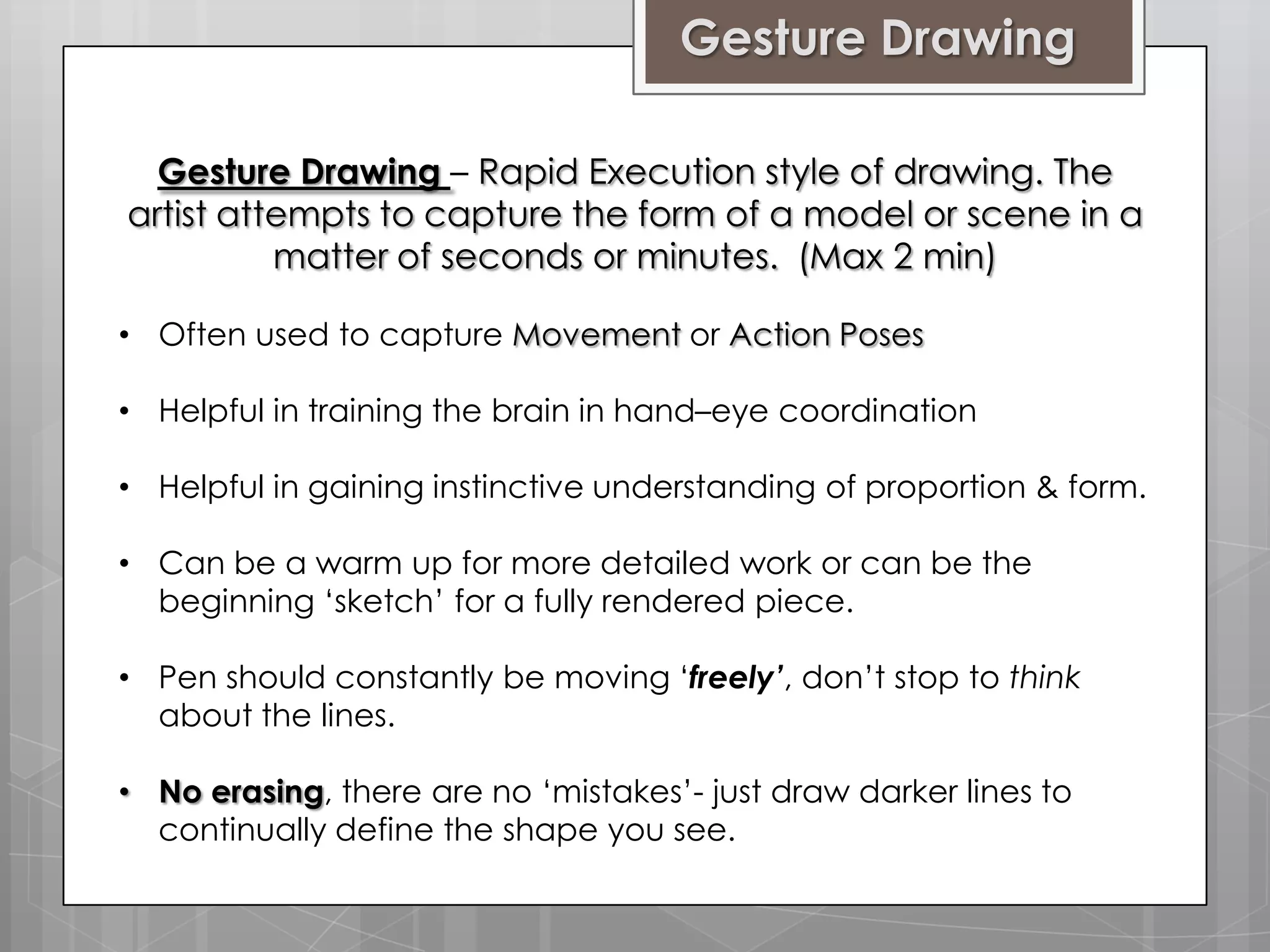 Gesture Drawing
Gesture Drawing – Rapid Execution style of drawing. The
artist attempts to capture the form of a model or scene in a
matter of seconds or minutes. (Max 2 min)
• Often used to capture Movement or Action Poses
• Helpful in training the brain in hand–eye coordination
• Helpful in gaining instinctive understanding of proportion & form.
• Can be a warm up for more detailed work or can be the
beginning ‘sketch’ for a fully rendered piece.
• Pen should constantly be moving ‘freely’, don’t stop to think
about the lines.
• No erasing, there are no ‘mistakes’- just draw darker lines to
continually define the shape you see.

 