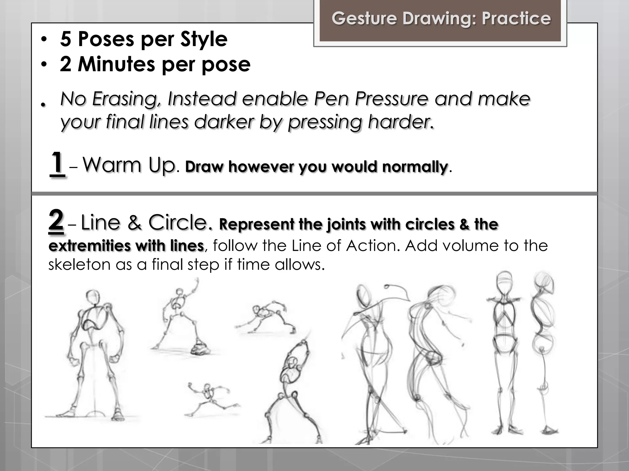 • 5 Poses per Style
• 2 Minutes per pose
•

Gesture Drawing: Practice

No Erasing, Instead enable Pen Pressure and make
your final lines darker by pressing harder.

1 – Warm Up. Draw however you would normally.
2 – Line & Circle. Represent the joints with circles & the

extremities with lines, follow the Line of Action. Add volume to the
skeleton as a final step if time allows.

 