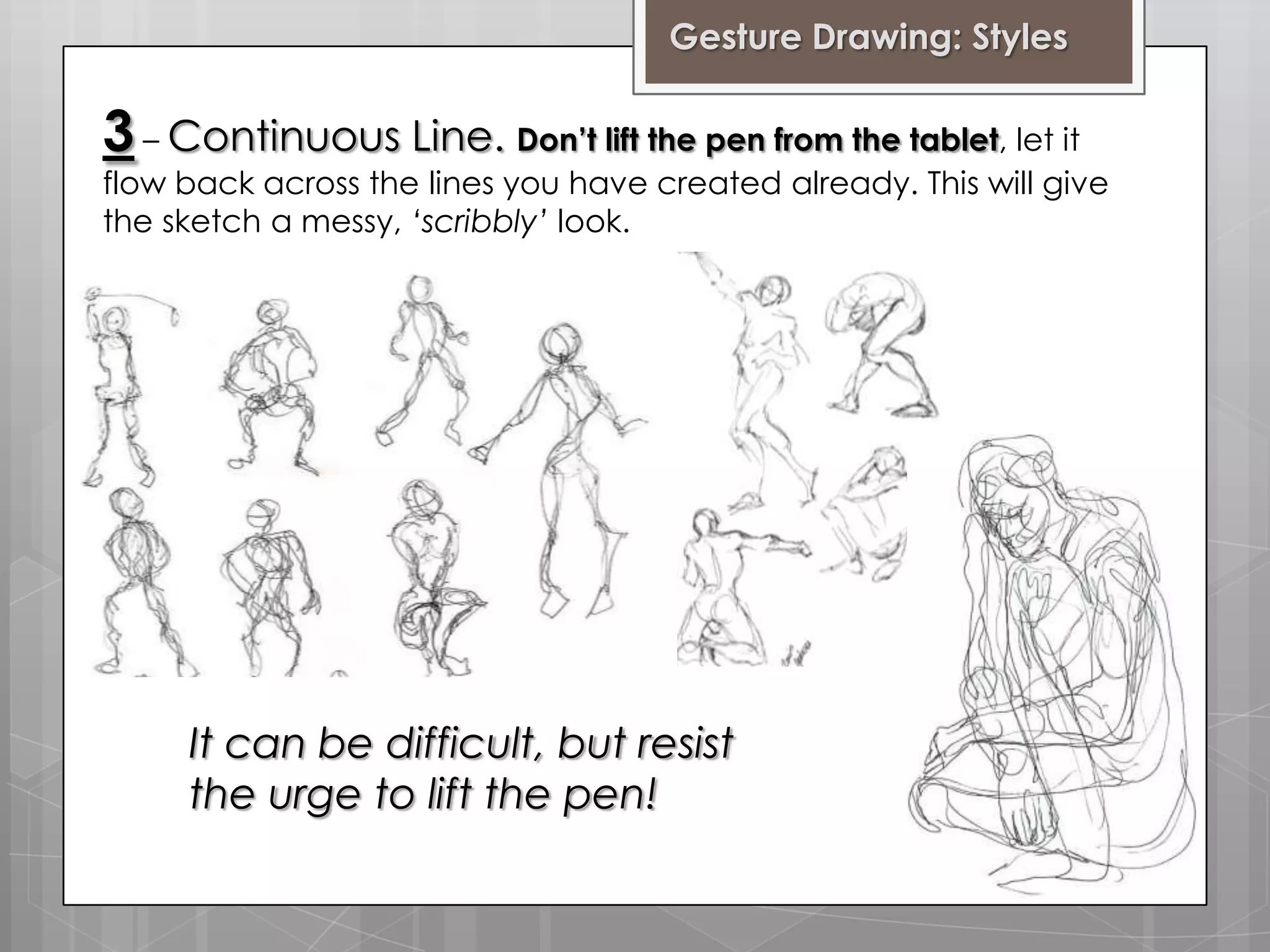 Gesture Drawing: Styles

3 – Continuous Line. Don’t lift the pen from the tablet, let it

flow back across the lines you have created already. This will give
the sketch a messy, ‘scribbly’ look.

It can be difficult, but resist
the urge to lift the pen!

 