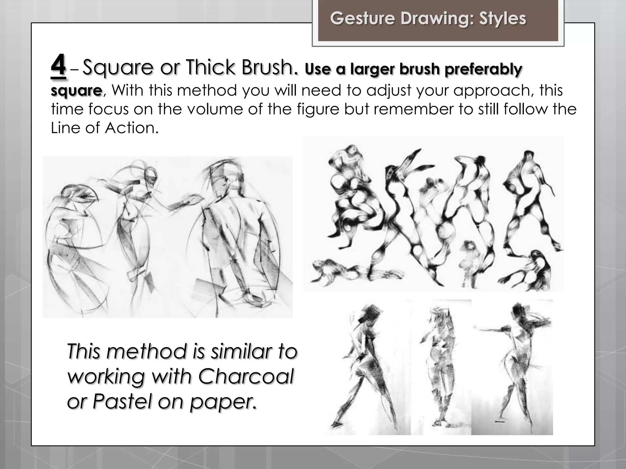 Gesture Drawing: Styles

4 – Square or Thick Brush. Use a larger brush preferably

square, With this method you will need to adjust your approach, this
time focus on the volume of the figure but remember to still follow the
Line of Action.

This method is similar to
working with Charcoal
or Pastel on paper.

 