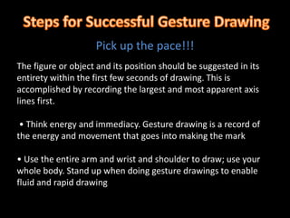 Pick up the pace!!!
The figure or object and its position should be suggested in its
entirety within the first few seconds of drawing. This is
accomplished by recording the largest and most apparent axis
lines first.
• Think energy and immediacy. Gesture drawing is a record of
the energy and movement that goes into making the mark
• Use the entire arm and wrist and shoulder to draw; use your
whole body. Stand up when doing gesture drawings to enable
fluid and rapid drawing
 
