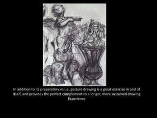 In addition to its preparatory value, gesture drawing is a great exercise in and of
itself, and provides the perfect complement to a longer, more sustained drawing
Experience
 