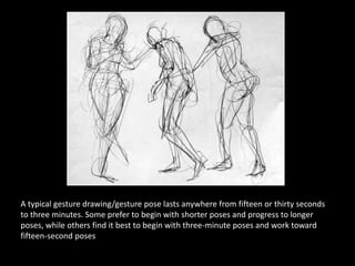 A typical gesture drawing/gesture pose lasts anywhere from fifteen or thirty seconds
to three minutes. Some prefer to begin with shorter poses and progress to longer
poses, while others find it best to begin with three-minute poses and work toward
fifteen-second poses
 