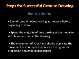 • Spend some time just looking at the pose before
beginning to draw.
• Spend the majority of time looking at the model or
still life rather than at the drawing
• The movement of your hand should duplicate the
movement of your eyes as you scan the figure for
proportion and general disposition
Seeing Is the Key
 