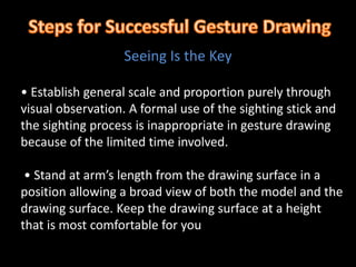 • Establish general scale and proportion purely through
visual observation. A formal use of the sighting stick and
the sighting process is inappropriate in gesture drawing
because of the limited time involved.
• Stand at arm’s length from the drawing surface in a
position allowing a broad view of both the model and the
drawing surface. Keep the drawing surface at a height
that is most comfortable for you
Seeing Is the Key
 