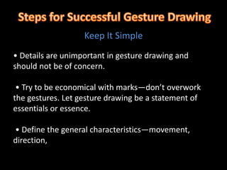 Keep It Simple
• Details are unimportant in gesture drawing and
should not be of concern.
• Try to be economical with marks—don’t overwork
the gestures. Let gesture drawing be a statement of
essentials or essence.
• Define the general characteristics—movement,
direction,
 