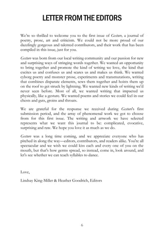 LETTER FROM THE EDITORS
We’re so thrilled to welcome you to the first issue of Gesture, a journal of
poetry, prose, art and criticism. We could not be more proud of our
dazzlingly gorgeous and talented contributors, and their work that has been
compiled in this issue, just for you.

Gesture was born from our local writing community and our passion for new
and surprising ways of stringing words together. We wanted an opportunity
to bring together and promote the kind of writing we love, the kind that
excites us and confuses us and scares us and makes us think. We wanted
cyborg poetry and monster prose, experiments and transmutations, writing
that combines disparate elements, sews them together and hoists them up
on the roof to get struck by lightning. We wanted new kinds of writing we'd
never seen before. Most of all, we wanted writing that impacted us
physically, like a gesture. We wanted poems and stories we could feel in our
chests and guts, groins and throats.

We are grateful for the response we received during Gesture's first
submission period, and the array of phenomenal work we got to choose
from for this first issue. The writing and artwork we have selected
represents what we want this journal to be: complicated, evocative,
surprising and raw. We hope you love it as much as we do.

Gesture was a long time coming, and we appreciate everyone who has
pitched in along the way—editors, contributors, and readers alike. You're all
spectacular and we wish we could kiss each and every one of you on the
mouth, but that's how germs spread, so instead, come in, look around, and
let's see whether we can teach syllables to dance.



Love,

Lindsay King-Miller & Heather Goodrich, Editors




                                     6
 