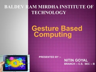 Gesture Based
Computing
PRESENTED BY :-
NITIN GOYAL
BRANCH :- C.S. SEC :- B
BALDEV RAM MIRDHA INSTITUTE OF
TECHNOLOGY
 