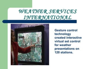 WEATHER SERVICES
INTERNATIONAL
Gesture control
technology
created interactive
virtual set control
for weather
presentations on
120 stations.
 