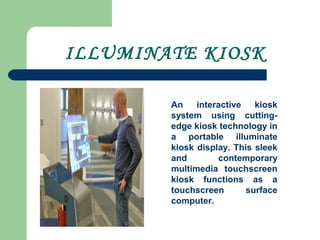 ILLUMINATE KIOSK
An interactive kiosk
system using cutting-
edge kiosk technology in
a portable illuminate
kiosk display. This sleek
and contemporary
multimedia touchscreen
kiosk functions as a
touchscreen surface
computer.
 