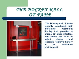 THE HOCKEY HALL
OF FAME
The Hockey Hall of Fame
recently introduced their
interactive GestPoint
display that provided a
unique 3D globe interface
that allows the user to
select videos and
research Hockey's history
in an innovative
environment
 