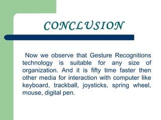 CONCLUSION
Now we observe that Gesture Recognitions
technology is suitable for any size of
organization. And it is fifty time faster then
other media for interaction with computer like
keyboard, trackball, joysticks, spring wheel,
mouse, digital pen.
 