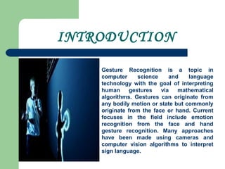 INTRODUCTION
Gesture Recognition is a topic in
computer science and language
technology with the goal of interpreting
human gestures via mathematical
algorithms. Gestures can originate from
any bodily motion or state but commonly
originate from the face or hand. Current
focuses in the field include emotion
recognition from the face and hand
gesture recognition. Many approaches
have been made using cameras and
computer vision algorithms to interpret
sign language.
 