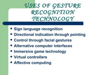 USES OF GESTURE
RECOGNITION
TECHNOLOGY
 Sign language recognition
 Directional indication through pointing
 Control through facial gestures
 Alternative computer interfaces
 Immersive game technology
 Virtual controllers
 Affective computing
 