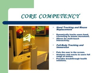 CORE COMPETENCY
 Hand Tracking and Mouse
Replacement
 Dynamically tracks users hand,
converting to mouse movement.
 Allows for multi-touch
interactivity.
 Full-Body Tracking and
Immersion
 Puts the user in the screen.
 Analyzes and reacts to users full
range of motion.
 Provides breakthrough health
solutions.
 