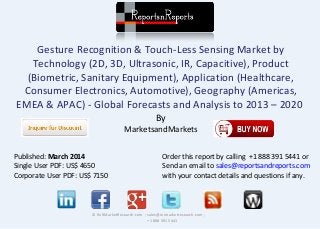 Gesture Recognition & Touch-Less Sensing Market by 
Technology (2D, 3D, Ultrasonic, IR, Capacitive), Product 
(Biometric, Sanitary Equipment), Application (Healthcare, 
Consumer Electronics, Automotive), Geography (Americas, 
EMEA & APAC) - Global Forecasts and Analysis to 2013 – 2020 
By 
MarketsandMarkets 
© RnRMarketResearch.com ; sales@rnrmarketresearch.com ; 
+1 888 391 5441 
Published: March 2014 
Single User PDF: US$ 4650 
Corporate User PDF: US$ 7150 
Order this report by calling +1 888 391 5441 or 
Send an email to sales@reportsandreports.com 
with your contact details and questions if any. 
 