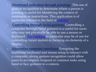  Directional indication through pointing: This use of
gesture recognition to determine where a person is
pointing is useful for identifying the context of
statements or instructions. This application is of
particular interest in the field of robotics.
 Controlling through facial gestures: Controlling a
computer through facial gestures is a useful for users
who may not physically be able to use a mouse or
keyboard. Eye tracking in particular may be of use for
controlling cursor motion or focusing on elements of a
display.
 Alternative computer interfaces: Foregoing the
traditional keyboard and mouse setup to interact with
a computer, strong gesture recognition could allow
users to accomplish frequent or common tasks using
hand or face gestures to a camera.
 