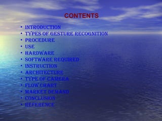 CONTENTS
• INTRODUCTION
• TYPES OF GESTURE RECOGNITION
• PROCEDURE
• USE
• HARDWARE
• SOFTWARE REQUIRED
• INSTRUCTION
• ARCHITECTURE
• TYPE OF CAMERA
• FLOW CHART
• MARKET DEMAND
• CONCLUSION
• REFERENCE
 