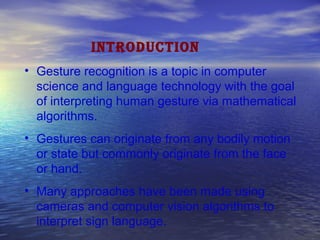 INTRODUCTION
• Gesture recognition is a topic in computer
science and language technology with the goal
of interpreting human gesture via mathematical
algorithms.
• Gestures can originate from any bodily motion
or state but commonly originate from the face
or hand.
• Many approaches have been made using
cameras and computer vision algorithms to
interpret sign language.
 