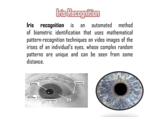 Iris recognition is an automated method
of biometric identification that uses mathematical
pattern-recognition techniques on video images of the
irises of an individual's eyes, whose complex random
patterns are unique and can be seen from some
distance.
 