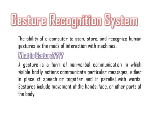 The ability of a computer to scan, store, and recognize human
gestures as the mode of interaction with machines.
A gesture is a form of non-verbal communication in which
visible bodily actions communicate particular messages, either
in place of speech or together and in parallel with words.
Gestures include movement of the hands, face, or other parts of
the body.
 