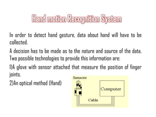In order to detect hand gesture, data about hand will have to be
collected.
A decision has to be made as to the nature and source of the data.
Two possible technologies to provide this information are:
1)A glove with sensor attached that measure the position of finger
joints.
2)An optical method (Hand)
 