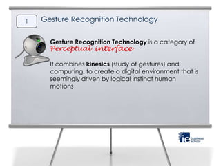 1   Gesture Recognition Technology


      Gesture Recognition Technology is a category of
      Perceptual interface

      It combines kinesics (study of gestures) and
      computing, to create a digital environment that is
      seemingly driven by logical instinct human
      motions
 