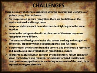 CHALLENGES
There are many challenges associated with the accuracy and usefulness of
gesture recognition software.
 For image-based gesture recognition there are limitations on the
equipment used and image noise.
 Images or video may not be under consistent lighting,or in the same
location.
 Items in the background or distinct features of the users may make
recognition more difficult.
 The amount of background noise also causes tracking and recognition
difficulties, especially when occlusions (partial and full)occur.
 Furthermore, the distance from the camera, and the camera's resolution
and quality, also cause variations in recognition accuracy.
 In order to capture human gestures by visual sensors, robust computer
vision methods are also required, for example for hand tracking and
hand posture recognition or for capturing movements of the head, facial
expressions or gaze direction.
 