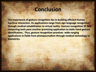 Conclusion
• The importance of gesture recognition lies in building efficient human
machine interaction. Its applications range from sign language recognition
through medical rehabilitation to virtual reality. Gesture recognition 35 Soft
computing tools pose another promising application to static hand gesture
identification.. Thus, gesture recognition promises wide-ranging
applications in fields from photojournalism through medical technology to
biometrics.
 