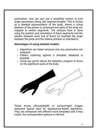parameters, one can just use a simplified version of joint
angle parameters along with segment lengths. This is known
as a skeletal representation of the body, where a virtual
skeleton of the person is computed and parts of the body are
mapped to certain segments. The analysis here is done
using the position and orientation of these segments and the
relation between each one of them( for example the angle
between the joints and the relative position or orientation)
Advantages of using skeletal models:
 Algorithms are faster because only key parameters are
analyzed. 
 Pattern matching against a template database is
possible 
 Using key points allows the detection program to focus
on the significant parts of the body 
These binary silhouette(left) or contour(right) images
represent typical input for appearance-based algorithms.
They are compared with different hand templates and if they
match, the correspondent gesture is inferred.
13
 