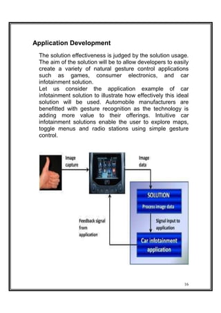 Application Development
The solution effectiveness is judged by the solution usage.
The aim of the solution will be to allow developers to easily
create a variety of natural gesture control applications
such as games, consumer electronics, and car
infotainment solution.
Let us consider the application example of car
infotainment solution to illustrate how effectively this ideal
solution will be used. Automobile manufacturers are
benefitted with gesture recognition as the technology is
adding more value to their offerings. Intuitive car
infotainment solutions enable the user to explore maps,
toggle menus and radio stations using simple gesture
control.
16
 