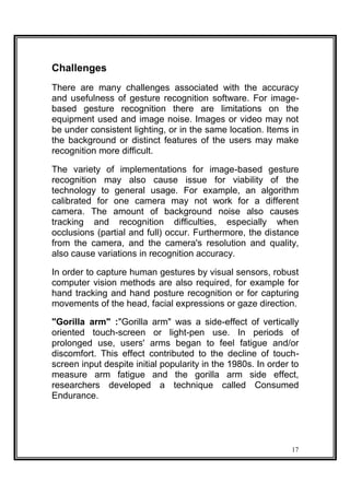 Challenges
There are many challenges associated with the accuracy
and usefulness of gesture recognition software. For image-
based gesture recognition there are limitations on the
equipment used and image noise. Images or video may not
be under consistent lighting, or in the same location. Items in
the background or distinct features of the users may make
recognition more difficult.
The variety of implementations for image-based gesture
recognition may also cause issue for viability of the
technology to general usage. For example, an algorithm
calibrated for one camera may not work for a different
camera. The amount of background noise also causes
tracking and recognition difficulties, especially when
occlusions (partial and full) occur. Furthermore, the distance
from the camera, and the camera's resolution and quality,
also cause variations in recognition accuracy.
In order to capture human gestures by visual sensors, robust
computer vision methods are also required, for example for
hand tracking and hand posture recognition or for capturing
movements of the head, facial expressions or gaze direction.
"Gorilla arm" :"Gorilla arm" was a side-effect of vertically
oriented touch-screen or light-pen use. In periods of
prolonged use, users' arms began to feel fatigue and/or
discomfort. This effect contributed to the decline of touch-
screen input despite initial popularity in the 1980s. In order to
measure arm fatigue and the gorilla arm side effect,
researchers developed a technique called Consumed
Endurance.
17
 
