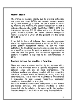 Market Trend
The market is changing rapidly due to evolving technology
and more and more OEM’s are moving towards gesture
recognition technology adoption. As per a report published
by Markets and Markets, the gesture recognition market is
estimated to grow at a healthy CAGR from 2013 till 2018 and
is expected to cross $15.02 billion by the end of these five
years. Analysts forecast the Global Gesture Recognition
market to grow at a CAGR of 29.2 percent over the period
2013-2018.
If we talk in terms of industry, then currently consumer
electronics application contributes to more than 99% of the
global gesture recognition market. As per the report
published, the Healthcare application is expected to emerge
as a significant market for gesture recognition technologies
over the next five years. The automotive application for
gesture recognition is expected to be commercialized in
2015.
Factors driving the need for a Solution
There are many solutions provided by top vendors which
cater to the business need of gesture recognition. Each
solution comes with one or more shortcomings. The
solutions available are closely coupled with the underlying
hardware. It allows almost no flexibility for using it with any
other hardware. This is one of the major factors which makes
it impossible to port gesture recognition application
developed on one platform to another.
Solutions available in the market today come up with a list of
pre-defined cameras. The camera interface is either
integrated into the solution or is supported by the solution.
Gesture recognition applications built using these solutions
18
 