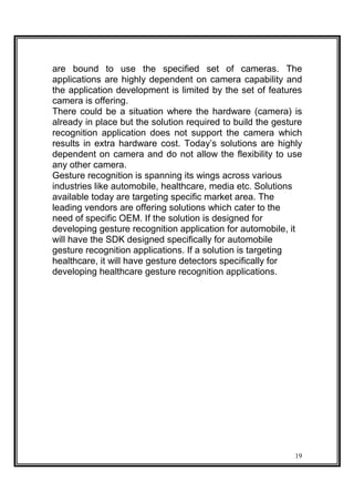 are bound to use the specified set of cameras. The
applications are highly dependent on camera capability and
the application development is limited by the set of features
camera is offering.
There could be a situation where the hardware (camera) is
already in place but the solution required to build the gesture
recognition application does not support the camera which
results in extra hardware cost. Today’s solutions are highly
dependent on camera and do not allow the flexibility to use
any other camera.
Gesture recognition is spanning its wings across various
industries like automobile, healthcare, media etc. Solutions
available today are targeting specific market area. The
leading vendors are offering solutions which cater to the
need of specific OEM. If the solution is designed for
developing gesture recognition application for automobile, it
will have the SDK designed specifically for automobile
gesture recognition applications. If a solution is targeting
healthcare, it will have gesture detectors specifically for
developing healthcare gesture recognition applications.
19
 