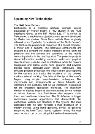 Upcoming New Technologies
The Sixth Sense Device:-
SixthSense is a wearable gestural interface device
developed by Pranav Mistry, a PhD student in the Fluid
Interfaces Group at the MIT Media Lab. IT is similar to
Telepointer, a neckworn projector/camera system developed
by Media Lab student Steve Mann (which Mann originally
referred to as "Synthetic Synesthesia of the Sixth Sense").
The SixthSense prototype is comprised of a pocket projector,
a mirror and a camera. The hardware components are
coupled in a pendant like mobile wearable device. Both the
projector and the camera are connected to the mobile
computing device in the user‟s pocket. The projector projects
visual information enabling surfaces, walls and physical
objects around us to be used as interfaces; while the camera
recognizes and tracks user's hand gestures and physical
objects using computer-vision based techniques. The
software program processes the video stream data captured
by the camera and tracks the locations of the colored
markers (visual tracking fiducials) at the tip of the user‟s
fingers using simple computer-vision techniques. The
movements and arrangements of these fiducials are
interpreted into gestures that act as interaction instructions
for the projected application interfaces. The maximum
number of tracked fingers is only constrained by the number
of unique fiducials, thus SixthSense also supports multi-
touch and multi-user interaction. The SixthSense prototype
implements several applications that demonstrate the
usefulness, viability and flexibility of the system. The map
application lets the user navigate a map displayed on a
nearby surface using hand gestures, similar to gestures
supported by Multi-Touch based systems, letting the user
zoom in, zoom out or pan using intuitive hand movements.
20
 