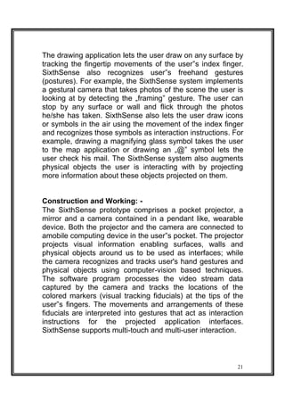 The drawing application lets the user draw on any surface by
tracking the fingertip movements of the user‟s index finger.
SixthSense also recognizes user‟s freehand gestures
(postures). For example, the SixthSense system implements
a gestural camera that takes photos of the scene the user is
looking at by detecting the „framing‟ gesture. The user can
stop by any surface or wall and flick through the photos
he/she has taken. SixthSense also lets the user draw icons
or symbols in the air using the movement of the index finger
and recognizes those symbols as interaction instructions. For
example, drawing a magnifying glass symbol takes the user
to the map application or drawing an „@‟ symbol lets the
user check his mail. The SixthSense system also augments
physical objects the user is interacting with by projecting
more information about these objects projected on them.
Construction and Working: -
The SixthSense prototype comprises a pocket projector, a
mirror and a camera contained in a pendant like, wearable
device. Both the projector and the camera are connected to
amobile computing device in the user‟s pocket. The projector
projects visual information enabling surfaces, walls and
physical objects around us to be used as interfaces; while
the camera recognizes and tracks user's hand gestures and
physical objects using computer-vision based techniques.
The software program processes the video stream data
captured by the camera and tracks the locations of the
colored markers (visual tracking fiducials) at the tips of the
user‟s fingers. The movements and arrangements of these
fiducials are interpreted into gestures that act as interaction
instructions for the projected application interfaces.
SixthSense supports multi-touch and multi-user interaction.
21
 