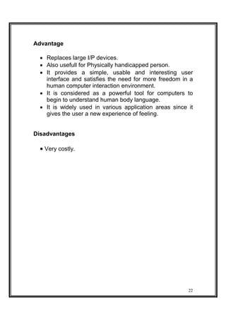 Advantage
 Replaces large I/P devices. 
 Also usefull for Physically handicapped person. 
 It provides a simple, usable and interesting user
interface and satisfies the need for more freedom in a
human computer interaction environment. 
 It is considered as a powerful tool for computers to
begin to understand human body language. 
 It is widely used in various application areas since it
gives the user a new experience of feeling. 
Disadvantages
 Very costly.
22
 