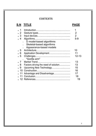 CONTENTS
S.N TITLE PAGE
 1 Introduction...................................................... 1
 2 Gesture types................................................... 2
 3 Input devices.................................................... 2
 4 Algorithms........................................................ 5-9
o D model-based algorithms
o Skeletal-based algorithms
o Appearance-based models
 5 Architecture..................................................... 10
 6 Application Development................................. 11
 5 Challenges....................................................... 12-13
o "Gorilla arm"
 7 Market Trend.................................................... 13
 8 Factors driving the need of solution................. 13
 9 Upcoming New Technology............................. 15
 10 Construction..................................................... 16
 11 Advantage and Disadvantage.......................... 17
 11 Conclusion........................................................ 18
 12 References........................................................ 19
5
 