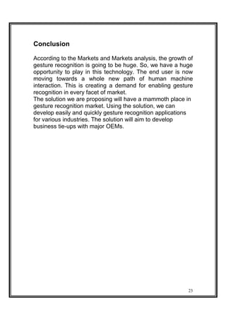 Conclusion
According to the Markets and Markets analysis, the growth of
gesture recognition is going to be huge. So, we have a huge
opportunity to play in this technology. The end user is now
moving towards a whole new path of human machine
interaction. This is creating a demand for enabling gesture
recognition in every facet of market.
The solution we are proposing will have a mammoth place in
gesture recognition market. Using the solution, we can
develop easily and quickly gesture recognition applications
for various industries. The solution will aim to develop
business tie-ups with major OEMs.
23
 